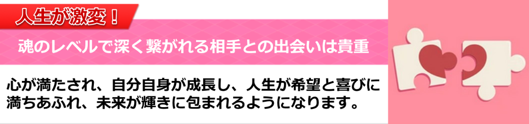 人生が激変！
魂のレベルで深く繋がれる相手との出会いは貴重。
心が満たされ、自分自身が成長し、人生が希望と喜びに
満ちあふれ、未来が輝きに包まれるようになります。